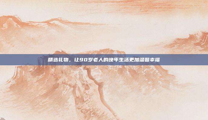 精选礼物，让90岁老人的晚年生活更加温馨幸福