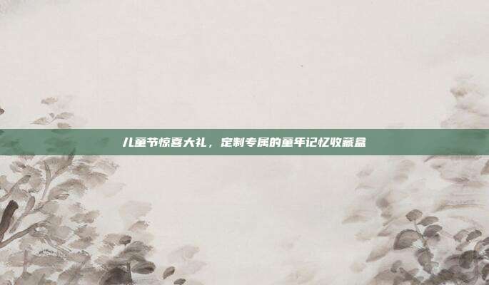 儿童节惊喜大礼，定制专属的童年记忆收藏盒