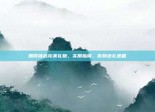 如何挑选完美礼物，实用指南，告别送礼难题