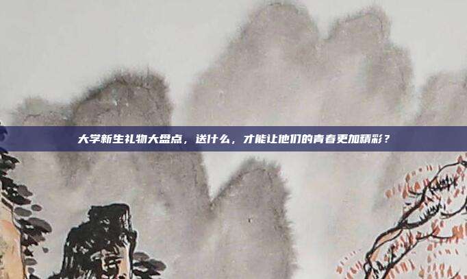 大学新生礼物大盘点，送什么，才能让他们的青春更加精彩？