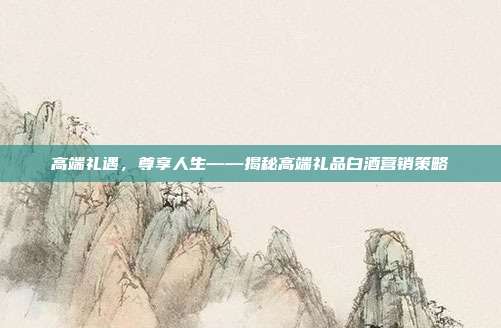 高端礼遇，尊享人生——揭秘高端礼品白酒营销策略