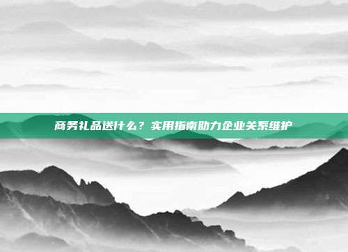 商务礼品送什么？实用指南助力企业关系维护