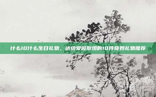什么10什么生日礼物，送给爱因斯坦的10件奇妙礼物推荐