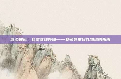 匠心独运，礼赞女性领袖——女领导生日礼物选购指南