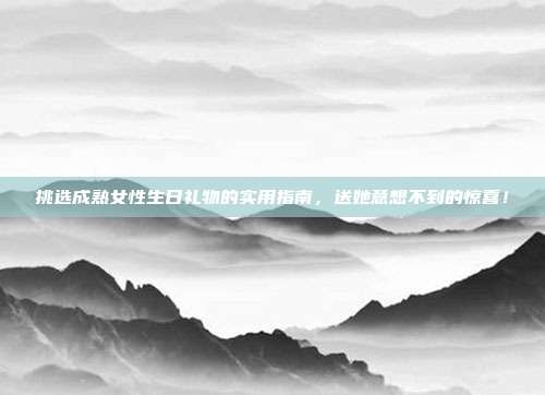 挑选成熟女性生日礼物的实用指南，送她意想不到的惊喜！