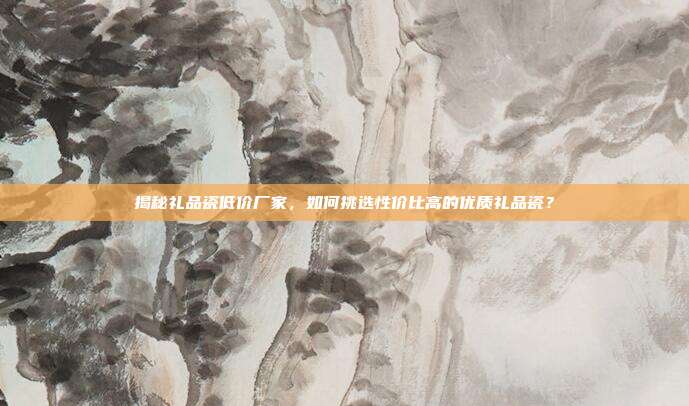 揭秘礼品瓷低价厂家，如何挑选性价比高的优质礼品瓷？