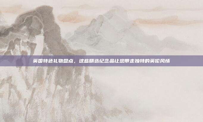 英国特色礼物盘点，这些精选纪念品让您带走独特的英伦风情