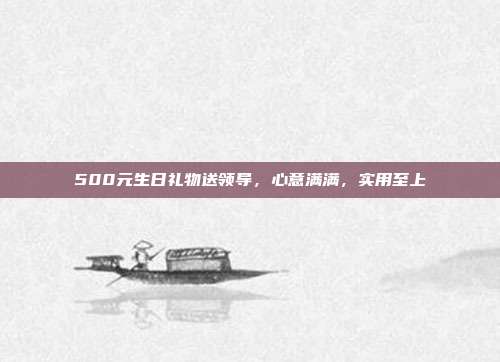 500元生日礼物送领导，心意满满，实用至上
