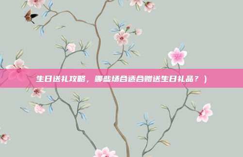 生日送礼攻略，哪些场合适合赠送生日礼品？）