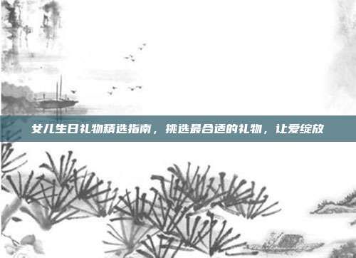 女儿生日礼物精选指南，挑选最合适的礼物，让爱绽放
