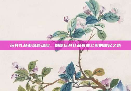 玩具礼品市场新动向，揭秘玩具礼品有些公司的崛起之路