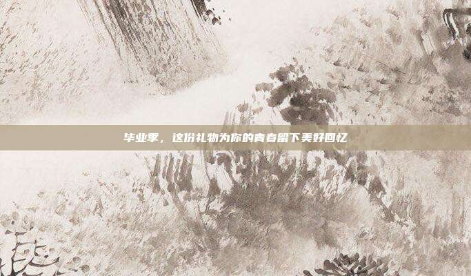 毕业季，这份礼物为你的青春留下美好回忆