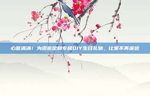 心意满满！为闺密定制专属DIY生日礼物，让爱不再遥远