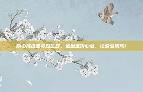 精心挑选堂哥过生日，送出这份心意，让爱意满满！