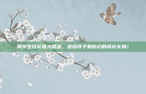 周岁生日礼物大盘点，送给孩子最贴心的成长礼物！