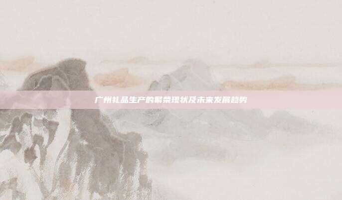 广州礼品生产的繁荣现状及未来发展趋势