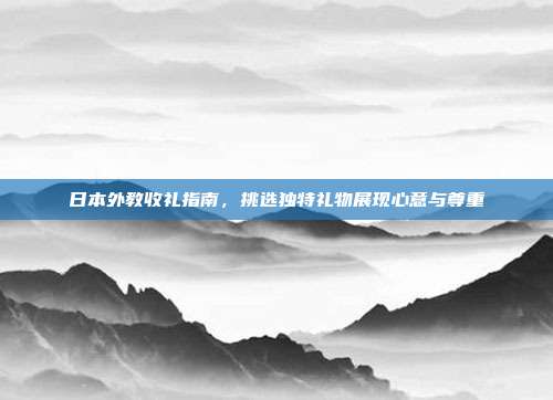 日本外教收礼指南，挑选独特礼物展现心意与尊重