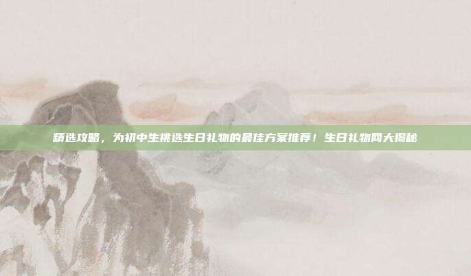 精选攻略，为初中生挑选生日礼物的最佳方案推荐！生日礼物网大揭秘
