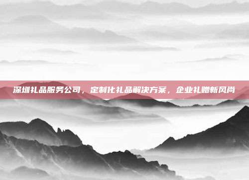 深圳礼品服务公司，定制化礼品解决方案，企业礼赠新风尚