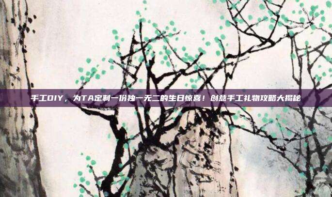 手工DIY，为TA定制一份独一无二的生日惊喜！创意手工礼物攻略大揭秘