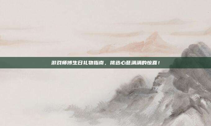 游戏师傅生日礼物指南，挑选心意满满的惊喜！