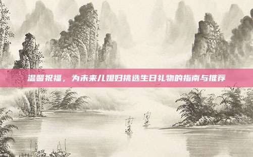 温馨祝福，为未来儿媳妇挑选生日礼物的指南与推荐