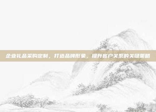 企业礼品采购定制，打造品牌形象，提升客户关系的关键策略