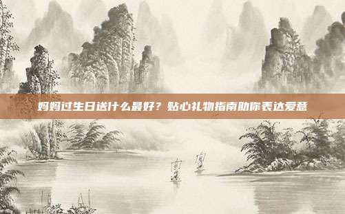 妈妈过生日送什么最好？贴心礼物指南助你表达爱意
