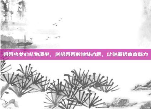 妈妈少女心礼物清单，送给妈妈的独特心意，让她重拾青春魅力