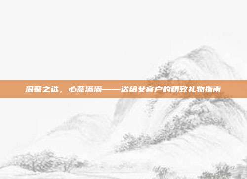 温馨之选，心意满满——送给女客户的精致礼物指南