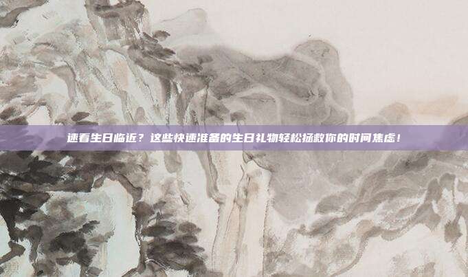 速看生日临近？这些快速准备的生日礼物轻松拯救你的时间焦虑！