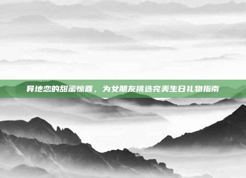 异地恋的甜蜜惊喜，为女朋友挑选完美生日礼物指南
