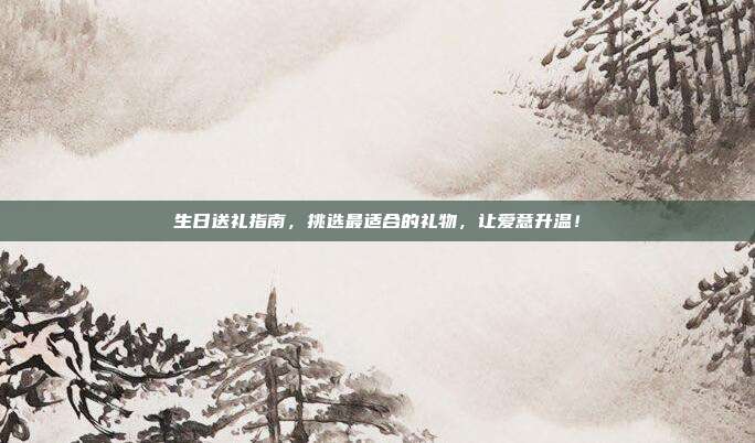 生日送礼指南，挑选最适合的礼物，让爱意升温！