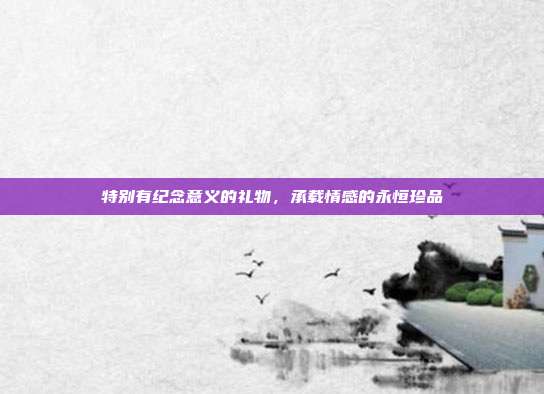 特别有纪念意义的礼物，承载情感的永恒珍品