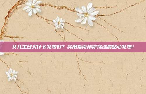 女儿生日买什么礼物好？实用指南帮你挑选最贴心礼物！