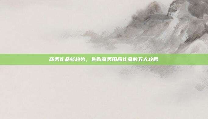 商务礼品新趋势，选购商务用品礼品的五大攻略