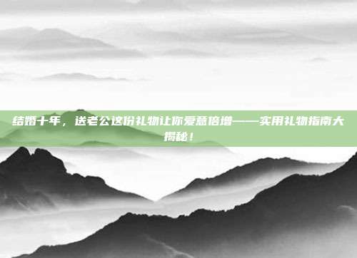 结婚十年，送老公这份礼物让你爱意倍增——实用礼物指南大揭秘！