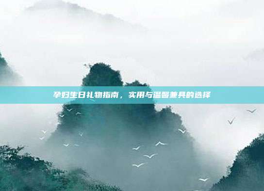 孕妇生日礼物指南，实用与温馨兼具的选择