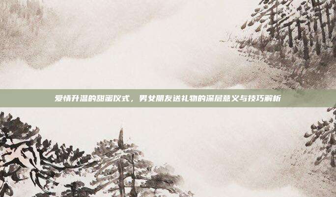 爱情升温的甜蜜仪式，男女朋友送礼物的深层意义与技巧解析
