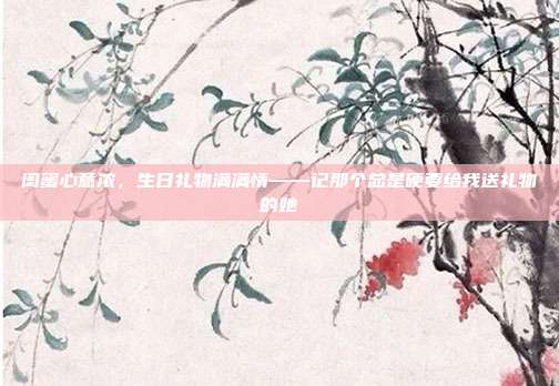 闺蜜心意浓，生日礼物满满情——记那个总是硬要给我送礼物的她