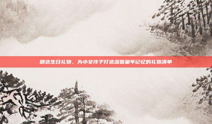 精选生日礼物，为小女孩子打造温馨童年记忆的礼物清单