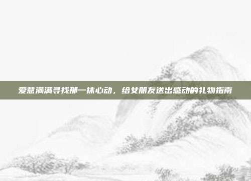 爱意满满寻找那一抹心动，给女朋友送出感动的礼物指南
