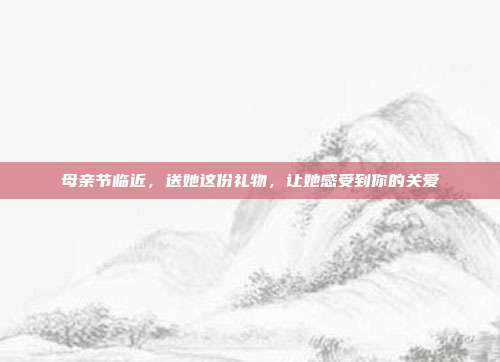 母亲节临近，送她这份礼物，让她感受到你的关爱
