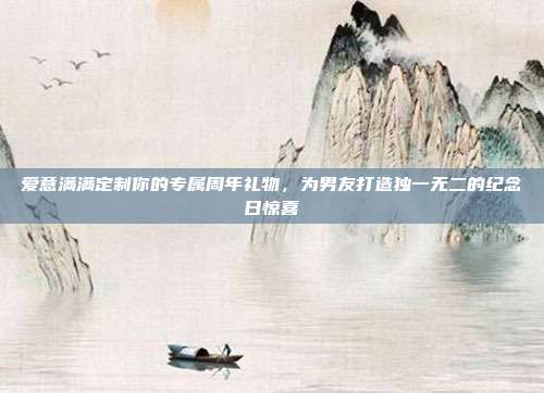 爱意满满定制你的专属周年礼物，为男友打造独一无二的纪念日惊喜