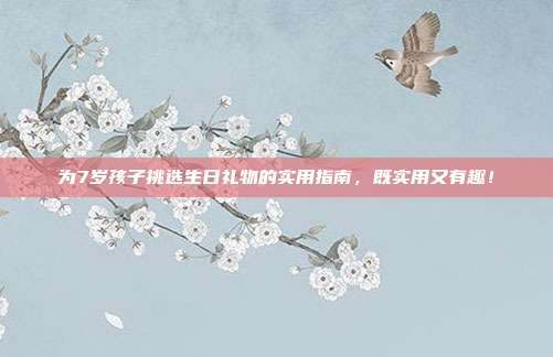 为7岁孩子挑选生日礼物的实用指南，既实用又有趣！