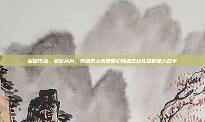 温馨传递，爱意满满，男朋友为表妹精心挑选生日礼物的感人故事