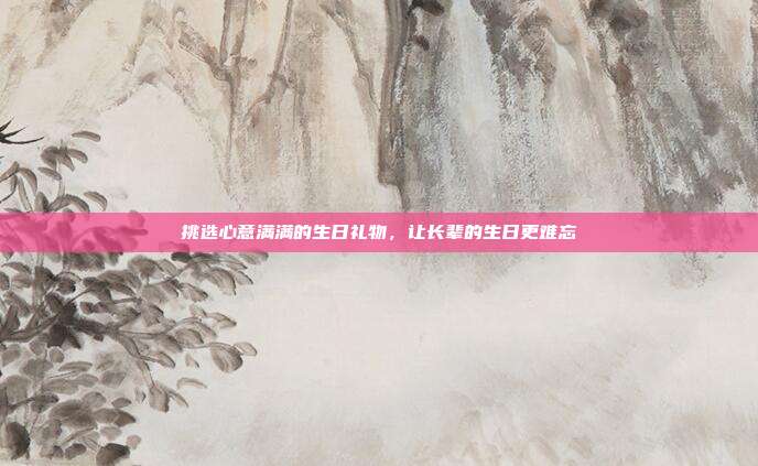 挑选心意满满的生日礼物，让长辈的生日更难忘