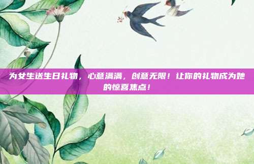 为女生送生日礼物，心意满满，创意无限！让你的礼物成为她的惊喜焦点！
