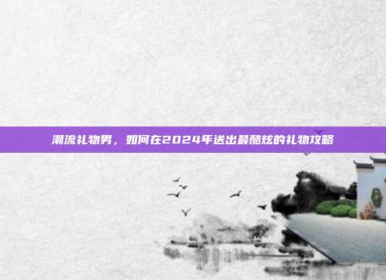潮流礼物男，如何在2024年送出最酷炫的礼物攻略