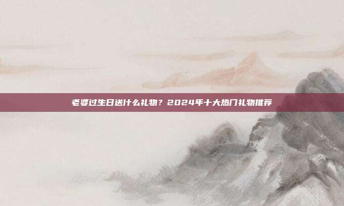 老婆过生日送什么礼物？2024年十大热门礼物推荐